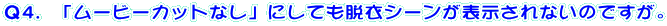 Q4.「ムービーカットなし」にしても脱衣シーンが表示されないのですが。